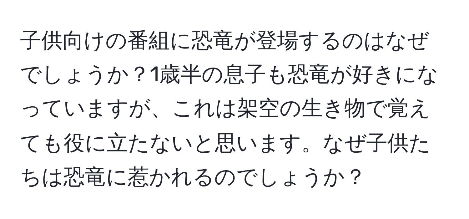 子供向けの番組に恐竜が登場するのはなぜでしょうか？1歳半の息子も恐竜が好きになっていますが、これは架空の生き物で覚えても役に立たないと思います。なぜ子供たちは恐竜に惹かれるのでしょうか？