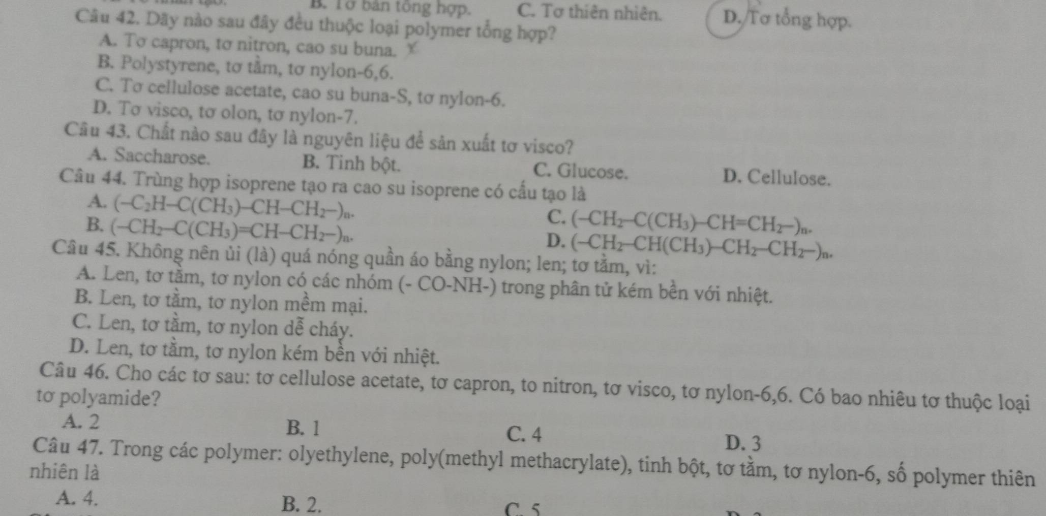 B. Tở bản tông hợp. C. Tơ thiên nhiên. D. Tơ tổng hợp.
Câu 42. Dãy nào sau đây đều thuộc loại polymer tổng hợp?
A. To capron, tơ nitron, cao su buna.
B. Polystyrene, tơ tầm, tơ nylon-6,6.
C. Tơ cellulose acetate, cao su buna-S, tơ nylon-6.
D. Tσ visco, tơ olon, tơ nylon-7.
Câu 43. Chất nào sau đây là nguyên liệu để sản xuất tơ visco?
A. Saccharose. B. Tinh bột. C. Glucose. D. Cellulose.
Câu 44. Trùng hợp isoprene tạo ra cao su isoprene có cấu tạo là
A. (-C_2H-C(CH_3)-CH-CH_2-)_n.
C.
B. (-CH_2-C(CH_3)=CH-CH_2-)_n. (-CH_2-C(CH_3)-CH=CH_2-)_n.
D. (-CH_2-CH(CH_3)-CH_2-CH_2-)_n.
Câu 45. Không nên ủi (là) quá nóng quần áo bằng nylon; len; tơ tằm, vì:
A. Len, tơ tầm, tơ nylon có các nhóm (- CO-NH-) trong phân tử kém bền với nhiệt.
B. Len, tơ tầm, tơ nylon mềm mại.
C. Len, tơ tằm, tơ nylon dễ cháy.
D. Len, tơ tầm, tơ nylon kém bền với nhiệt.
Câu 46. Cho các tơ sau: tơ cellulose acetate, tơ capron, to nitron, tơ visco, tơ nylon-6,6. Có bao nhiêu tơ thuộc loại
to polyamide?
B. 1
A. 2 C. 4 D. 3
Câu 47. Trong các polymer: olyethylene, poly(methyl methacrylate), tinh bột, tơ tằm, tơ nylon-6, số polymer thiên
nhiên là
B. 2.
A. 4. C. 5