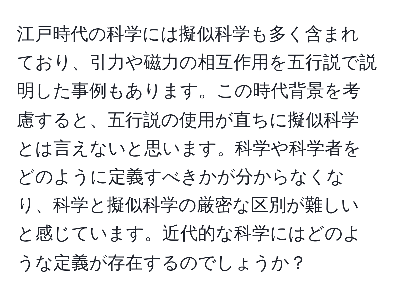 江戸時代の科学には擬似科学も多く含まれており、引力や磁力の相互作用を五行説で説明した事例もあります。この時代背景を考慮すると、五行説の使用が直ちに擬似科学とは言えないと思います。科学や科学者をどのように定義すべきかが分からなくなり、科学と擬似科学の厳密な区別が難しいと感じています。近代的な科学にはどのような定義が存在するのでしょうか？