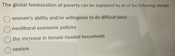 The global feminization of poverty can be explained by all of the following, except:
women's ability and/or willingness to do difficult labor
neoliberal economic policies
the increase in female-headed households
sexism