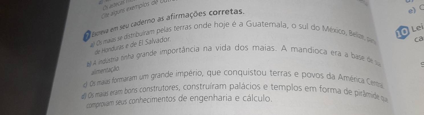 Os astecas 
Cte alguns exemplos de ou 
Escreva em seu caderno as afirmações corretas. 
e) C 
O Lei 
a) Os maias se distribuíram pelas terras onde hoje é a Guatemala, o sul do México, Belize, para 
de Honduras e de El Salvador. 
ca 
) A indústria tinha grande importância na vida dos maias. A mandíoca era a base de 
C 
alimentação. 
) Os maias formaram um grande império, que conquistou terras e povos da América Central 
d) Os maias eram bons construtores, construíram palácios e templos em forma de pirâmide que 
comprovam seus conhecimentos de engenharia e cálculo.