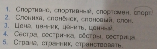 Слортивно, спортивный, слортсмен, спорт. 
2. Слониха, слонёнок, слоновый, слон. 
3. Цена, ценник, ценить, ценный. 
4. Сестра, сестричка, сёстры, сестрица. 
5. Страна, странник, странствовать.