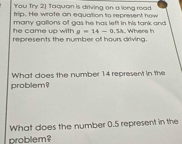 You Try 2) Taquan is driving on a long road 
trip. He wrote an equation to represent how 
many gallons of gas he has left in his tank and 
he came up with g=14-0.5h. Where h
represents the number of hours driving. 
What does the number 14 represent in the 
problem? 
What does the number 0.5 represent in the 
problem?