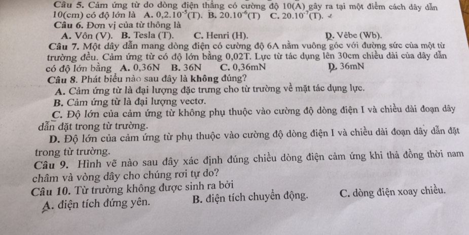 Cảm ứng từ do dòng điện thẳng có cường độ 10(A) gây ra tại một điểm cách dây dẫn
10(cm) có độ lớn là A. 0,2.10^(-5)(T). B. 20.10^(-6)(T) C. 20.10^(-7)(T). √
Câu 6. Đơn vị của từ thông là
A. Vôn (V). B. Tesla (T). C. Henri (H). D. Vêbe (Wb).
Câu 7. Một dây dẫn mang dòng điện có cường độ 6A nằm vuông góc với đường sức của một từ
trường đều. Cảm ứng từ có độ lớn bằng 0,02T. Lực từ tác dụng lên 30cm chiều dài của dây dẫn
có độ lớn bằng A. 0,36N B. 36N C. 0,36mN D 36mN
Câu 8. Phát biểu nào sau đây là không đúng?
A. Cảm ứng từ là đại lượng đặc trưng cho từ trường về mặt tác dụng lực.
B. Cảm ứng từ là đại lượng vectơ.
C. Độ lớn của cảm ứng từ không phụ thuộc vào cường độ dòng điện I và chiều dài đoạn dây
dẫn đặt trong từ trường.
D. Độ lớn của cảm ứng từ phụ thuộc vào cường độ dòng điện I và chiều dài đoạn dây dẫn đặt
trong từ trường.
Câu 9. Hình vẽ nào sau đây xác định đúng chiều dòng điện cảm ứng khi thả đồng thời nam
châm và vòng dây cho chúng rơi tự do?
Câu 10. Từ trường không được sinh ra bởi
A. điện tích đứng yên. B. điện tích chuyển động. C. dòng điện xoay chiều.