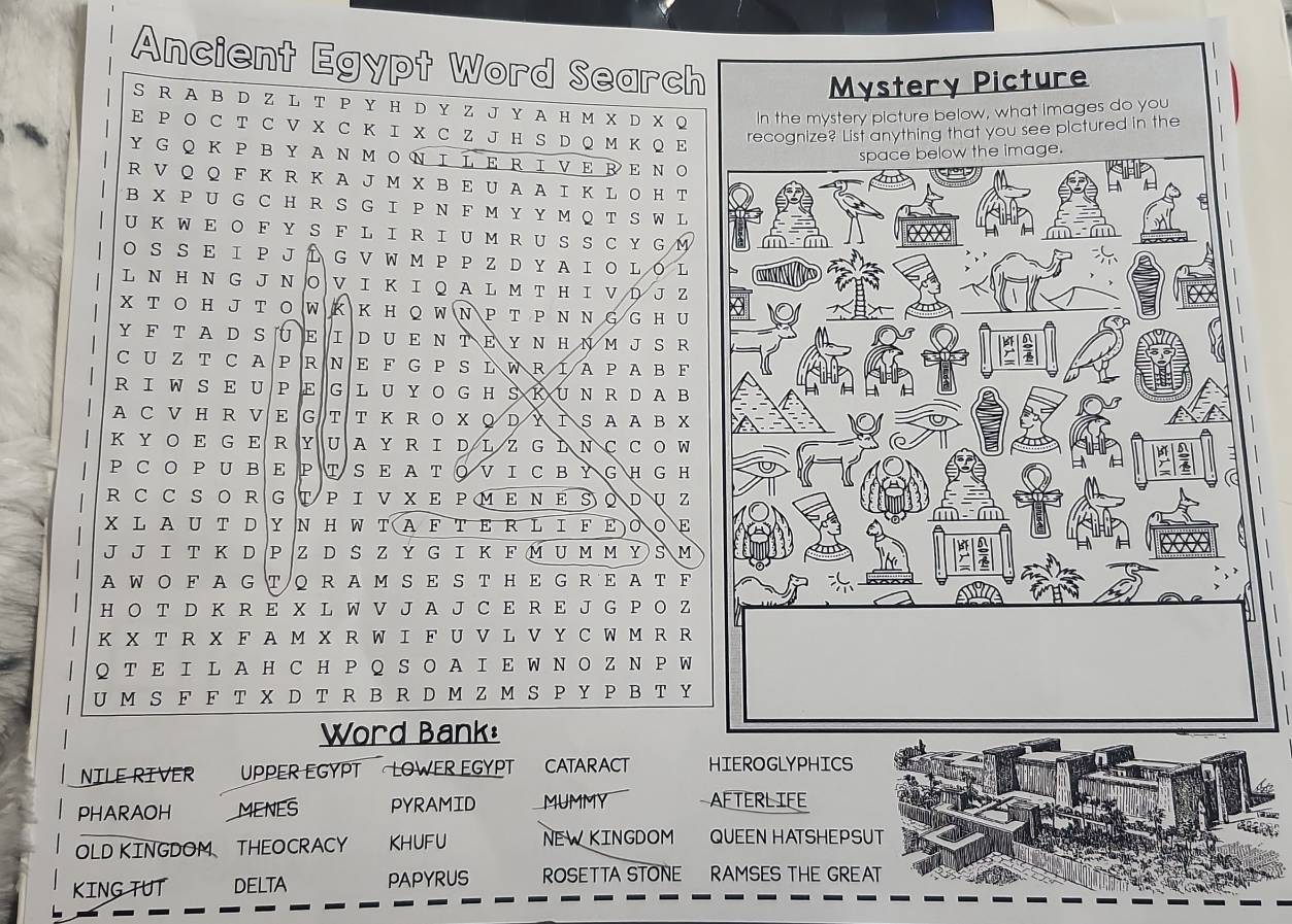 Ancient Egypt Word Search
S R A Β D Z L T P Y H D Y Z J Y A H M X D X Q
E P Ο C T C V X C Κ I X C Z J H S D Q M Κ Q E
Y G Ο Κ  P B YA Ν Μ ΟΝΙLERΙVΕ ΒΕΝΟ
R V Q Q F K R K A J M X B E U A A I K L O H T
B X P U G C H R S G I P N F M Y Y M Q T S W L
U Κ  W E Ο F YS F  LI R I  U M R U SS  C Y  G M
O S S E Ι Ρ J Í G V W M Ρ Ρ Z DYA ΙO L O L
L Ν Η Ν G J N Ο V I Κ I Q A L M T H I V D J Z
X T Ο H J T Ο W Κ Κ H Q W Ν P T P Ν N G G H U
Y F T A D SUE ID UE Ν TΕ Y N H Ν M  J S R
C U Z T C A P R N E F G P S LWRIAPAB F
R IW S E U P E G L U YO G H S K UN R DAB
A C V H R V E G T T K R O X Q D Y ΙS A A B X
K Y O E G E R U A Y R I D L Z G Ι N C C O W
P C O P U B E P T S E A T ◎V I C  B Y G H G H
R C C S O R G V Ρ ΙVXΕ ΡΜΕΝΕSΟDUZ
XL AU T D Y N Η W TAF ΤΕ R L ΙFΕΟΟ
J J Ι Τ Κ D Ρ Z D S Z Y G I Κ F Μ U м м Y S M
A W Ο F  A G Т Q R A M S Ε S T H E G RE A T F
H O T D K R E X L W V J A J C E R E J G P O Z
K X T R X F A M X R W I F U V L V Y C W M R R
QT E Ι L A H C H Ρ Q S Ο A Ι E W N Ο Z N P W
U M S F F T X D T R B R D M Z M S P Y P B T Y
Word Bank:
NILE RIVER UPPER EGYPT LOWER EGYPT CATARACT HIEROGLYPHICS
PHARAOH MENES PYRAMID MUMMY AFTERLIFE
OLD KINGDOM THEOCRACY KHUFU NEWKINGDOM QUEEN HATSHEPSUT
KING TUT DELTA PAPYRUS ROSETTA STONE RAMSES THE GREAT