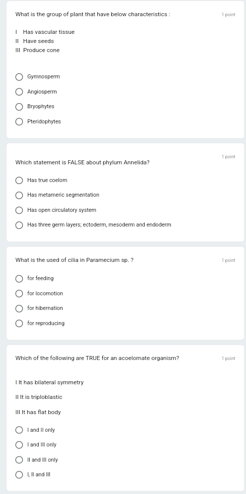 What is the group of plant that have below characteristics : 1 point
Has vascular tissue
II Have seeds
III Produce cone
Gymnosperm
Angiosperm
Bryophytes
Pteridophytes
1 point
Which statement is FALSE about phylum Annelida?
Has true coelom
Has metameric segmentation
Has open circulatory system
Has three germ layers; ectoderm, mesoderm and endoderm
What is the used of cilia in Paramecium sp. ? 1 point
for feeding
for locomotion
for hibernation
for reproducing
Which of the following are TRUE for an acoelomate organism? 1 point
I It has bilateral symmetry
II It is triploblastic
III It has flat body
I and II only
I and III only
II and III only
I, II and III