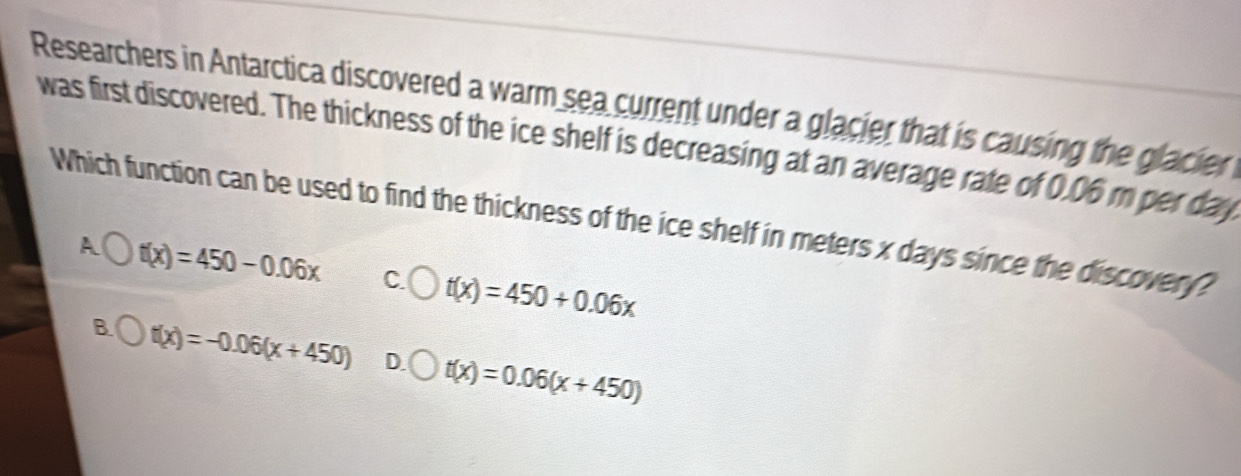 Researchers in Antarctica discovered a warm sea current under a glacier that is causing the glacier
was first discovered. The thickness of the ice shelf is decreasing at an average rate of 0.06 m per day
Which function can be used to find the thickness of the ice shelf in meters x days since the discover ?
A t(x)=450-0.06x C. t(x)=450+0.06x
B. t(x)=-0.06(x+450) D. t(x)=0.06(x+450)