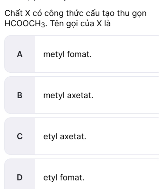 Chất X có công thức cấu tạo thu gọn
HC( OOCH_3 :. Tên gọi của X là
A metyl fomat.
B metyl axetat.
C etyl axetat.
D etyl fomat.