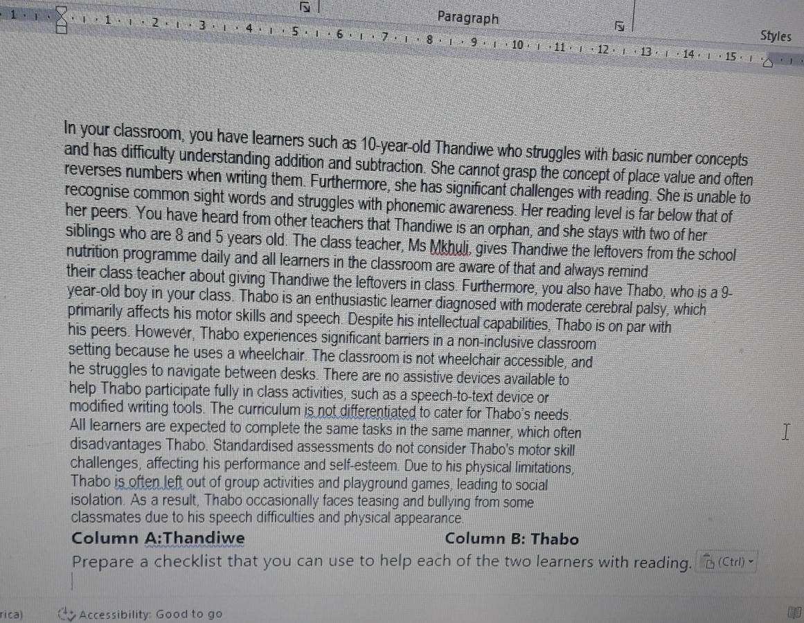 
Paragraph
1 · ι ， 8 · ι · 9
1  . 1 ' 2 f 3 1 4 t | 5 1 ·6 .  . 7 ·   · 10 · · 11
Styles
' 1
T 12 1 t 13·  · 14  ， 15 · 
In your classroom, you have learners such as 10-year-old Thandiwe who struggles with basic number concepts
and has difficulty understanding addition and subtraction. She cannot grasp the concept of place value and often
reverses numbers when writing them. Furthermore, she has significant challenges with reading. She is unable to
recognise common sight words and struggles with phonemic awareness. Her reading level is far below that of
her peers. You have heard from other teachers that Thandiwe is an orphan, and she stays with two of her
siblings who are 8 and 5 years old. The class teacher, Ms Mkhuli, gives Thandiwe the leftovers from the school
nutrition programme daily and all learners in the classroom are aware of that and always remind
their class teacher about giving Thandiwe the leftovers in class. Furthermore, you also have Thabo, who is a 9-
year-old boy in your class. Thabo is an enthusiastic learner diagnosed with moderate cerebral palsy, which
primarily affects his motor skills and speech. Despite his intellectual capabilities, Thabo is on par with
his peers. Howevér, Thabo experiences significant barriers in a non-inclusive classroom
setting because he uses a wheelchair. The classroom is not wheelchair accessible, and
he struggles to navigate between desks. There are no assistive devices available to
help Thabo participate fully in class activities, such as a speech-to-text device or
modified writing tools. The curriculum is not differentiated to cater for Thabo's needs.
All learners are expected to complete the same tasks in the same manner, which often
disadvantages Thabo. Standardised assessments do not consider Thabo's motor skill
challenges, affecting his performance and self-esteem. Due to his physical limitations,
Thabo is often left out of group activities and playground games, leading to social
isolation. As a result, Thabo occasionally faces teasing and bullying from some
classmates due to his speech difficulties and physical appearance
Column A:Thandiwe Column B: Thabo
Prepare a checklist that you can use to help each of the two learners with reading. (Ctrl)~
rica) Accessibility: Good to go