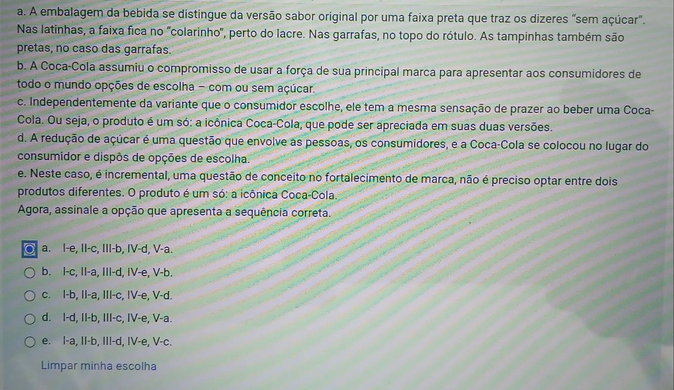 a. A embalagem da bebida se distingue da versão sabor original por uma faixa preta que traz os dizeres “sem açúcar”.
Nas latinhas, a faixa fica no "colarinho', perto do lacre. Nas garrafas, no topo do rótulo. As tampinhas também são
pretas, no caso das garrafas.
b. A Coca-Cola assumiu o compromisso de usar a força de sua principal marca para apresentar aos consumidores de
todo o mundo opções de escolha - com ou sem açúcar.
c. Independentemente da variante que o consumidor escolhe, ele tem a mesma sensação de prazer ao beber uma Coca-
Cola. Ou seja, o produto é um só: a icônica Coca-Cola, que pode ser apreciada em suas duas versões.
d. A redução de açúcar é uma questão que envolve as pessoas, os consumidores, e a Coca-Cola se colocou no lugar do
consumidor e dispôs de opções de escolha.
e. Neste caso, é incremental, uma questão de conceito no fortalecimento de marca, não é preciso optar entre dois
produtos diferentes. O produto é um só: a icônica Coca-Cola.
Agora, assinale a opção que apresenta a sequência correta.
a. l-e, II-c, III-b, IV-d, V-a.
b. l-c, II-a, III-d, IV-e, V-b.
c. I-b, II-a, III-c, IV-e, V-d.
d. I-d, II-b, III-c, IV-e, V-a.
e. I-a, II-b, III-d, IV-e, V-c.
Limpar minha escolha