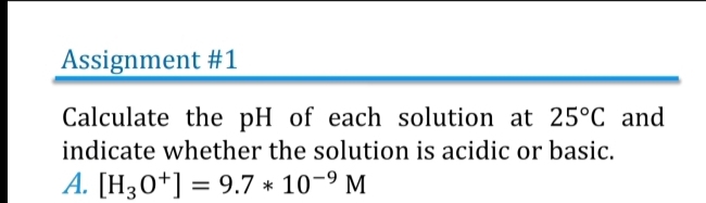 Assignment #1 
Calculate the pH of each solution at 25°C and 
indicate whether the solution is acidic or basic. 
A. [H_3O^+]=9.7*10^(-9)M