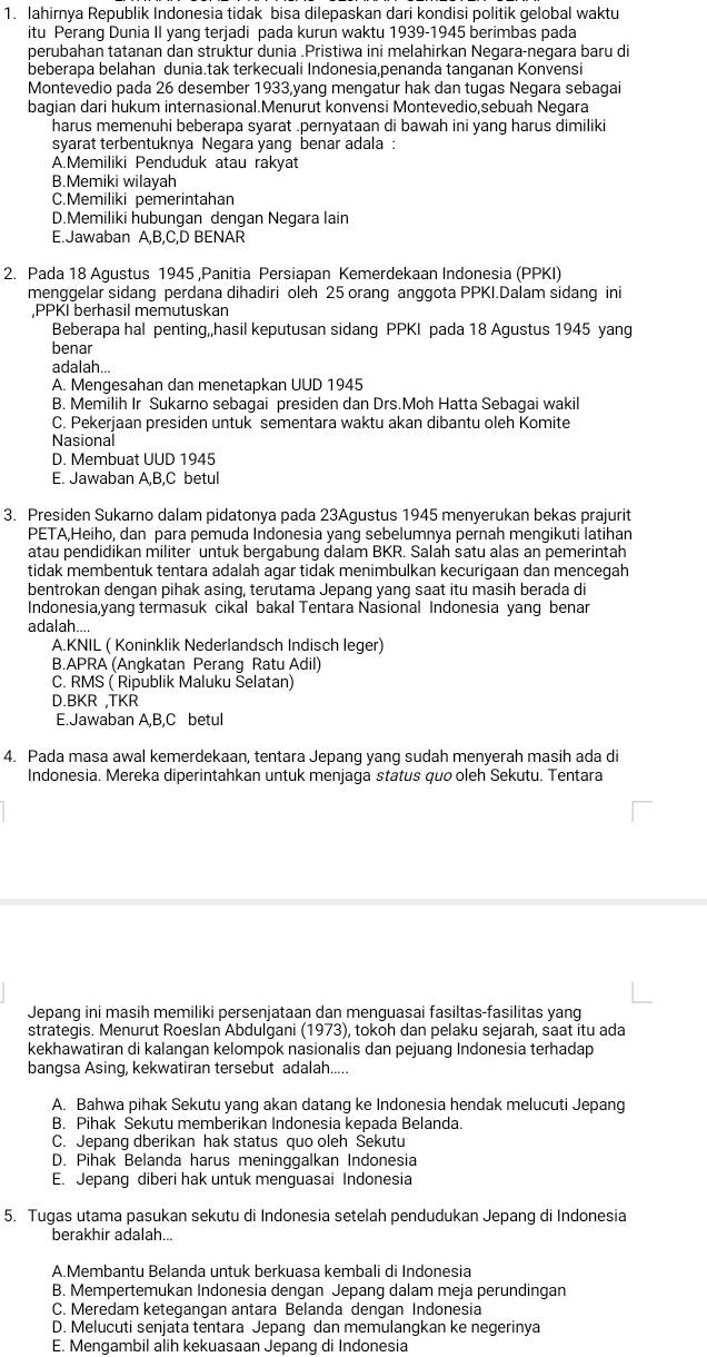 lahirnya Republik Indonesia tidak bisa dilepaskan dari kondisi politik gelobal waktu
itu Peranq Dunia II yanq terjadi pada kurun waktu 1939-1945 berimbas pada
perubahan tatanan dan struktur dunia .Pristiwa ini melahirkan Negara-negara baru di
beberapa belahan dunia.tak terkecuali Indonesia,penanda tanganan Konvensi
Montevedio pada 26 desember 1933,yang mengatur hak dan tugas Negara sebagai
bagian dari hukum internasional.Menurut konvensi Montevedio,sebuah Negara
harus memenuhi beberapa syarat .pernyataan di bawah ini yanq harus dimiliki
syarat terbentuknya Negara yang benar adala :
A.Memiliki Penduduk atau rakyat
B.Memiki wilayah
C.Memiliki pemerintahan
D.Memiliki hubungan dengan Negara lain
E.Jawaban A,B,C,D BENAR
2. Pada 18 Agustus 1945 ,Panitia Persiapan Kemerdekaan Indonesia (PPKI)
menggelar sidang perdana dihadiri oleh 25 orang anggota PPKI.Dalam sidang ini
,PPKI berhasil memutuskan
Beberapa hal penting,,hasil keputusan sidang PPKI pada 18 Agustus 1945 yang
benar
adalah...
A. Mengesahan dan menetapkan UUD 1945
B. Memilih Ir Sukarno sebagai presiden dan Drs.Moh Hatta Sebagai wakil
C. Pekerjaan presiden untuk sementara waktu akan dibantu oleh Komite
Nasional
D. Membuat UUD 1945
E. Jawaban A,B,C betul
3. Presiden Sukarno dalam pidatonya pada 23Agustus 1945 menyerukan bekas prajurit
PETA,Heiho, dan para pemuda Indonesia yang sebelumnya pernah mengikuti latihan
atau pendidikan militer untuk bergabung dalam BKR. Salah satu alas an pemerintah
tidak membentuk tentara adalah agar tidak menimbulkan kecurigaan dan mencegah
bentrokan dengan pihak asing, terutama Jepang yang saat itu masih berada di
Indonesia,yang termasuk cikal bakal Tentara Nasional Indonesia yang benar
adalah
A.KNIL ( Koninklik Nederlandsch Indisch leger)
B.APRA (Angkatan Perang Ratu Adil)
C. RMS ( Ripublik Maluku Selatan)
D.BKR ,TKR
E.Jawaban A,B,C betul
4. Pada masa awal kemerdekaan, tentara Jepanq yanq sudah menyerah masih ada di
Indonesia. Mereka diperintahkan untuk menjaga status quo oleh Sekutu. Tentara
Jepang ini masih memiliki persenjataan dan menguasai fasiltas-fasilitas yang
strategis. Menurut Roeslan Abdulgani (1973), tokoh dan pelaku sejarah, saat itu ada
kekhawatiran di kalangan kelompok nasionalis dan pejuang Indonesia terhadap
bangsa Asing, kekwatiran tersebut adalah_
A. Bahwa pihak Sekutu yanq akan datanq ke Indonesia hendak melucuti Jepang
B. Pihak Sekutu memberikan Indonesia kepada Belanda.
C. Jepang dberikan hak status quo oleh Sekutu
D. Pihak Belanda harus meninggalkan Indonesia
E. Jepang diberi hak untuk menguasai Indonesia
5. Tugas utama pasukan sekutu di Indonesia setelah pendudukan Jepang di Indonesia
berakhir adalah...
A.Membantu Belanda untuk berkuasa kembali di Indonesia
B. Mempertemukan Indonesia dengan Jepang dalam meja perundingan
C. Meredam ketegangan antara Belanda dengan Indonesia
D. Melucuti senjata tentara Jepang dan memulangkan ke negerinya
E. Mengambil alih kekuasaan Jepang di Indonesia