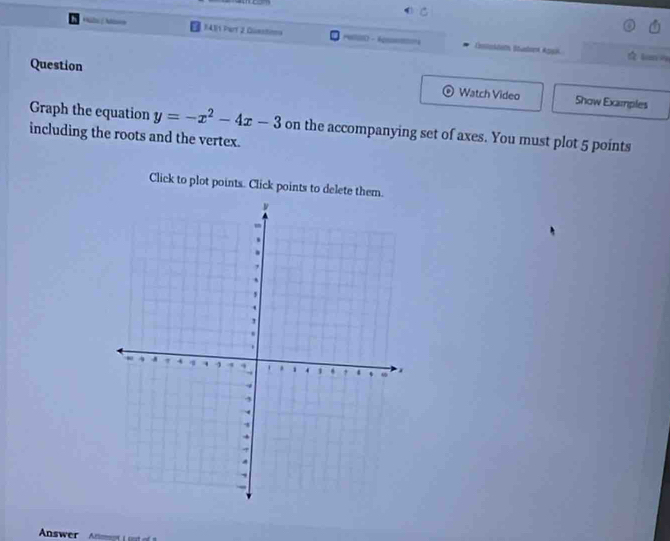 1411 Part 2 Questima == Enstokdeth Stutont Agak 
☆ Lan = 
Question Show Examples 
Watch Video 
Graph the equation y=-x^2-4x-3 on the accompanying set of axes. You must plot 5 points 
including the roots and the vertex. 
Click to plot points. Click points to delete them. 
Answer Ateent L ust of