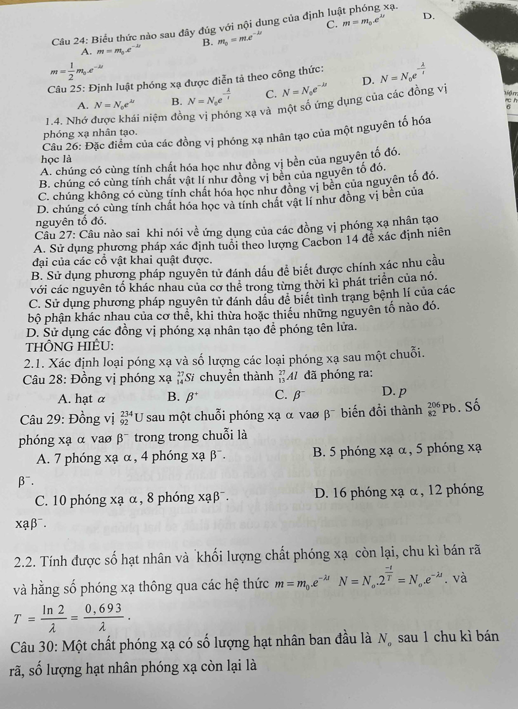 C. m=m_0.e^(lambda t) D.
Câu 24: Biểu thức nào sau đây đúg với nội dung của định lua
xạ.
B. m_0=m.e^(-lambda t)
A. m=m_0.e^(-lambda t)
m= 1/2 m_0.e^(-lambda t)
Câu 25: Định luật phóng xạ được điễn tả theo công thức:
A. N=N_0e^(lambda t) B. N=N_0e^(-frac lambda)t C. N=N_0e^(-lambda t) D. N=N_0e^(-frac lambda)t
rc h
1.4. Nhớ li niệm đồng vị phóng xạ và một số ứng dụng của các đồng vị
hiệm
phóng xạ nhân tạo.
Câu 26: Đặc điểm của các đồng vị phóng xạ nhân tạo của một nguyên tố hóa
học là
A. chúng có cùng tính chất hóa học như đồng vị bền của nguyên tố đó.
B. chúng có cùng tính chất vật lí như đồng vị bền của nguyên tố đó.
C. chúng không có cùng tính chất hóa học như đồng vị bền của nguyên tố đó.
D. chúng có cùng tính chất hóa học và tính chất vật lí như đồng vị bền của
nguyên tố đó.
Câu 27: Câu nào sai khi nói về ứng dụng của các đồng vị phóng xạ nhân tạo
A. Sử dụng phương pháp xác định tuổi theo lượng Cacbon 14 để xác định niên
đại của các cổ vật khai quật được.
B. Sử dụng phương pháp nguyên tử đánh dấu để biết được chính xác nhu cầu
với các nguyên tố khác nhau của cơ thể trong từng thời kì phát triển của nó.
C. Sử dụng phương pháp nguyên tử đánh dấu để biết tình trạng bệnh lí của các
bộ phận khác nhau của cơ thể, khi thừa hoặc thiếu những nguyên tố nào đó.
D. Sử dụng các đồng vị phóng xạ nhân tạo để phóng tên lửa.
THÔNG HIÊU:
2.1. Xác định loại póng xạ và số lượng các loại phóng xạ sau một chuỗi.
Câu 28: Đồng vị phóng xạ Si chuyển thành * Al đã phóng ra:
A. hạt α B. beta^+ C.β
D. p
Câu 29: Đồng vị _(92)^(234)U * sau một chuỗi phóng xạ α vaσ β¯ biến đổi thành beginarrayr 206 82endarray Pb. Số
phóng xạ α vaø β¯ trong trong chuỗi là
A. 7 phóng xạ α, 4 phóng xạ β¯. B. 5 phóng xạ α, 5 phóng xạ
β⁻.
C. 10 phóng xạ α, 8 phóng xạβ¯. D. 16 phóng xạ α, 12 phóng
xạβ⁻.
2.2. Tính được số hạt nhân và khối lượng chất phóng xạ còn lại, chu kì bán rã
và hằng số phóng xạ thông qua các hệ thức m=m_0.e^(-lambda t)N=N_o.2^(frac -t)T=N_o.e^(-lambda t). và
T= ln 2/lambda  = (0,693)/lambda  .
Câu 30: Một chất phóng xạ có số lượng hạt nhân ban đầu là N, sau 1 chu kì bán
rã, số lượng hạt nhân phóng xạ còn lại là