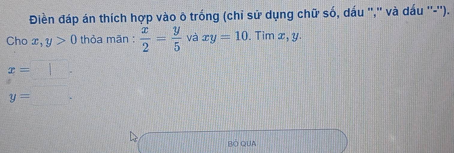 Điền đáp án thích hợp vào ô trống (chỉ sử dụng chữ số, dấu ",'' và dấu ''-''). 
Cho x, y>0 thỏa mãn :  x/2 = y/5  và xy=10. Tìm x, y.
x= 2:
y=
Bỏ QUA