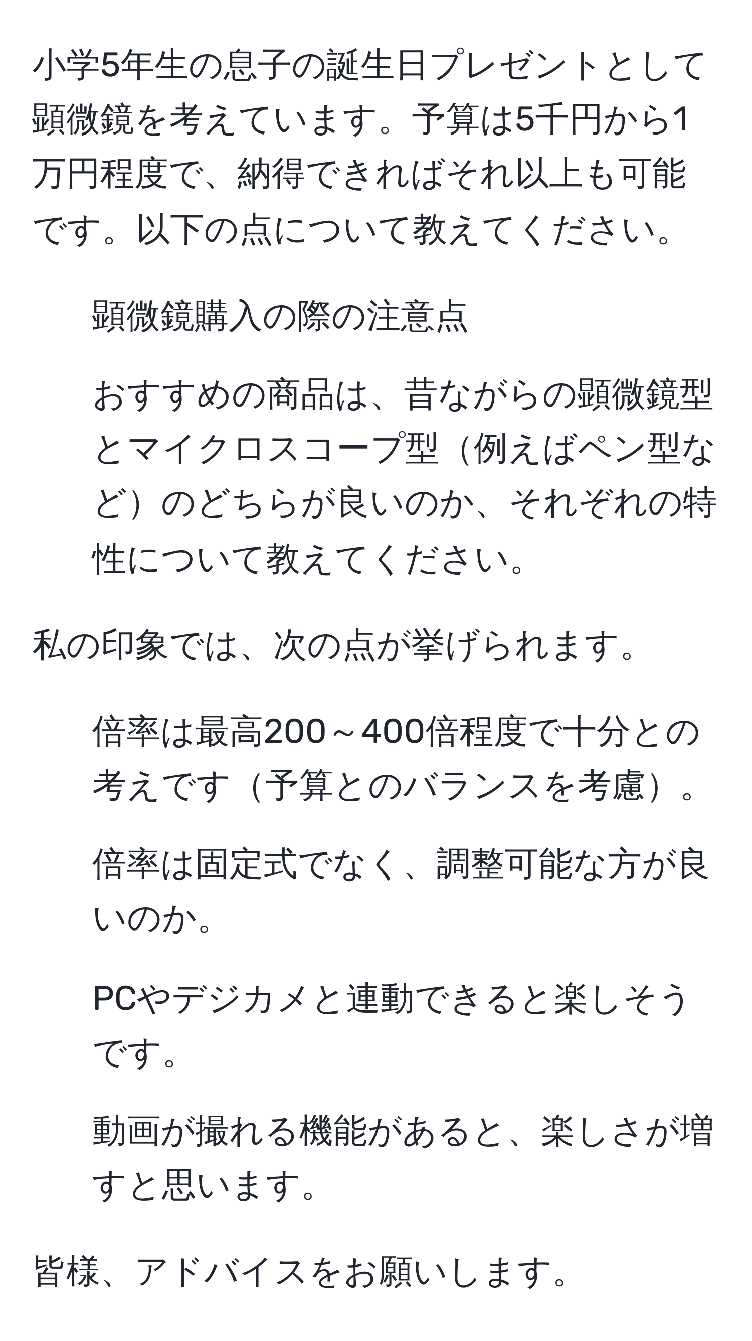 小学5年生の息子の誕生日プレゼントとして顕微鏡を考えています。予算は5千円から1万円程度で、納得できればそれ以上も可能です。以下の点について教えてください。  
1. 顕微鏡購入の際の注意点  
2. おすすめの商品は、昔ながらの顕微鏡型とマイクロスコープ型例えばペン型などのどちらが良いのか、それぞれの特性について教えてください。  

私の印象では、次の点が挙げられます。  
1) 倍率は最高200～400倍程度で十分との考えです予算とのバランスを考慮。  
2) 倍率は固定式でなく、調整可能な方が良いのか。  
3) PCやデジカメと連動できると楽しそうです。  
4) 動画が撮れる機能があると、楽しさが増すと思います。  

皆様、アドバイスをお願いします。