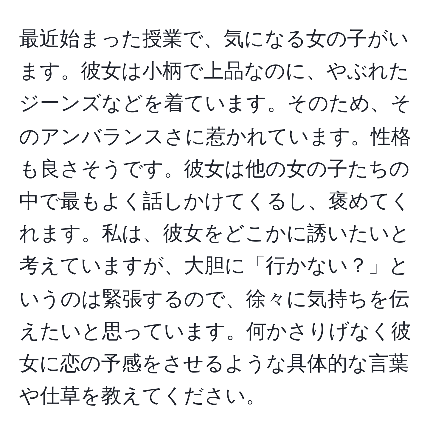 最近始まった授業で、気になる女の子がいます。彼女は小柄で上品なのに、やぶれたジーンズなどを着ています。そのため、そのアンバランスさに惹かれています。性格も良さそうです。彼女は他の女の子たちの中で最もよく話しかけてくるし、褒めてくれます。私は、彼女をどこかに誘いたいと考えていますが、大胆に「行かない？」というのは緊張するので、徐々に気持ちを伝えたいと思っています。何かさりげなく彼女に恋の予感をさせるような具体的な言葉や仕草を教えてください。