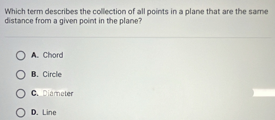 Which term describes the collection of all points in a plane that are the same
distance from a given point in the plane?
A. Chord
B. Circle
C. Diameter
D. Line