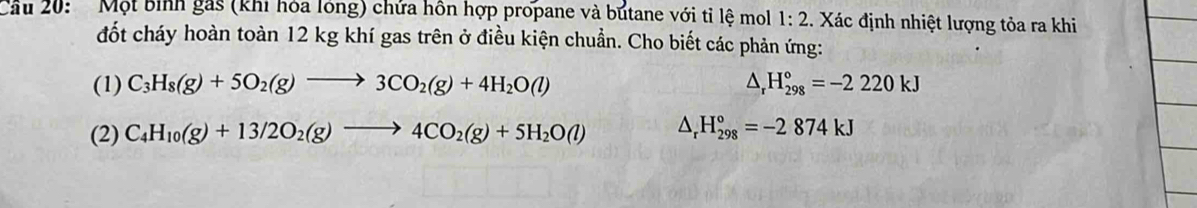 Cầu 20: Một bình gás (khi hóa lóng) chứa hôn hợp propane và butane với tỉ lệ mol 1:2 1. Xác định nhiệt lượng tỏa ra khi 
đốt cháy hoàn toàn 12 kg khí gas trên ở điều kiện chuẩn. Cho biết các phản ứng: 
(1) C_3H_8(g)+5O_2(g)to 3CO_2(g)+4H_2O(l) △ _rH_(298)°=-2220kJ
(2) C_4H_10(g)+13/2O_2(g)to 4CO_2(g)+5H_2O(l) △ _rH_(298)°=-2874kJ