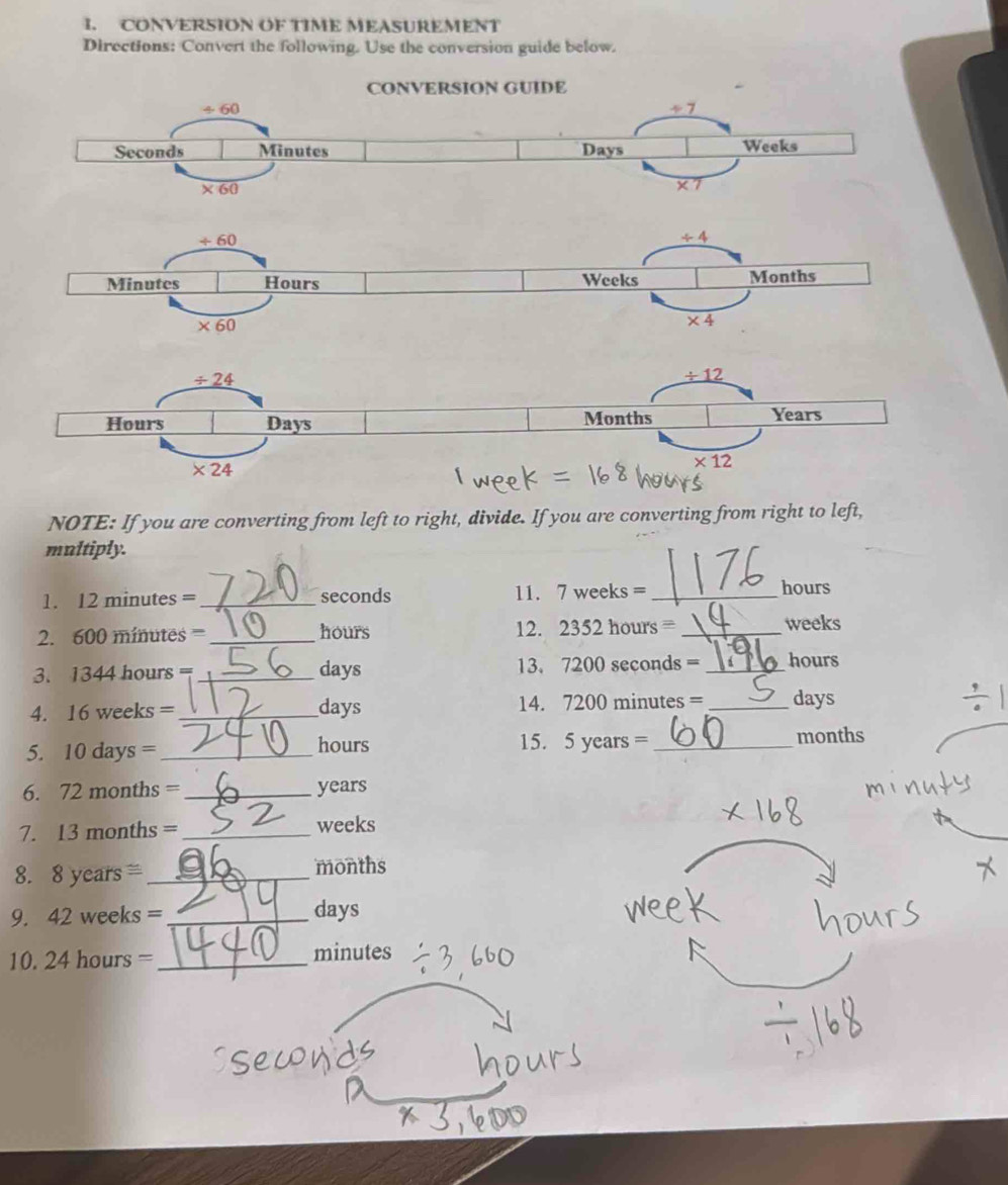 CONVERSION OF TIME MEASUREMENT
Directions: Convert the following. Use the conversion guide below.
/ 24
/ 12
Hours Days Months Years
* 24
* 12
NOTE: If you are converting from left to right, divide. If you are converting from right to left,
multiply.
1. 12 minutes = _seconds 11. 7 weeks = _hours
2. 600 minutes =_ hours 12. 2352 hours = _weeks
3. 1344 hours =_ days 13. 7200 seconds = _hours
4. 16 w eeks= _days 14. 7200 minutes = _days
5. 10 days= _ 15. 5 years = _months
hours
6. 72 nonths= _years
7. 13 n aonths= _weeks
8. 8 ye ars≌ _months
9. 42 weeks = _days
10. 24 hours =_ minutes