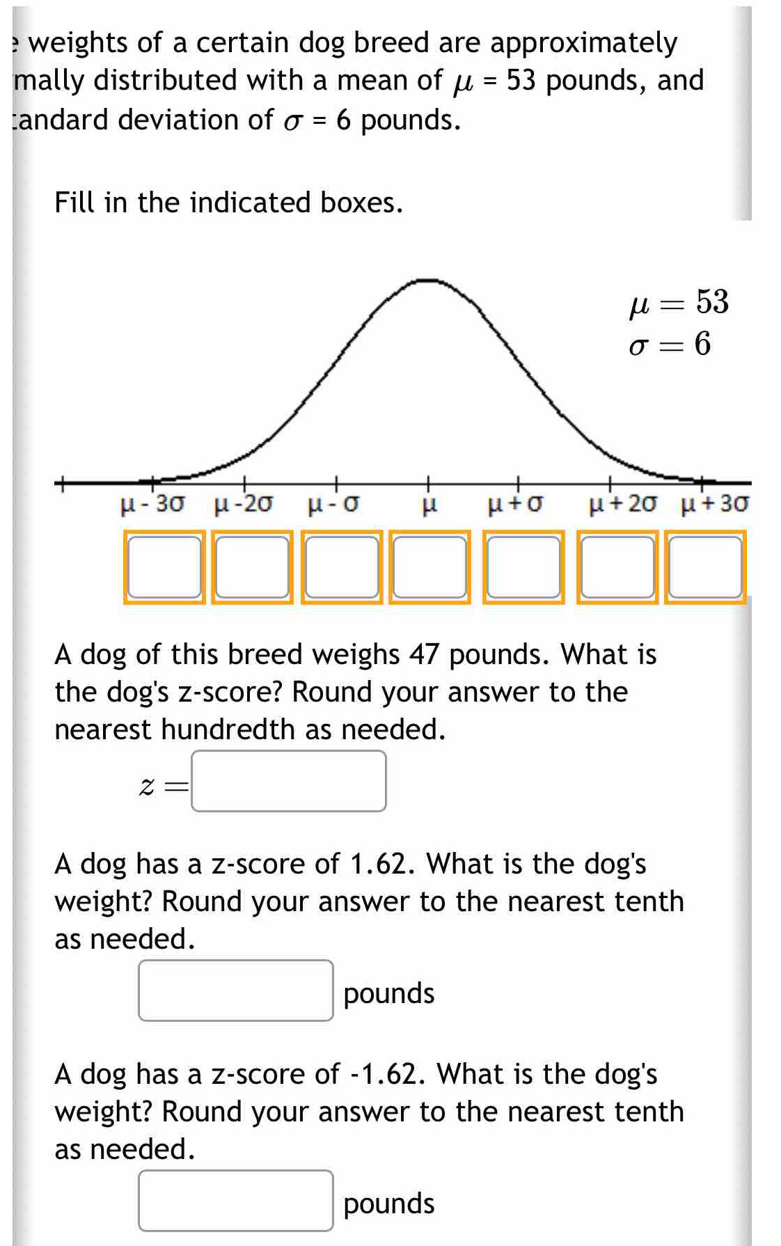 weights of a certain dog breed are approximately.
mally distributed with a mean of mu =53 pounds, and
:andard deviation of sigma =6 pounds.
Fill in the indicated boxes.
□
□ 
□ 3 □ □ □
□ 
A dog of this breed weighs 47 pounds. What is
the dog's z-score? Round your answer to the
nearest hundredth as needed.
z=□
A dog has a z-score of 1.62. What is the dog's
weight? Round your answer to the nearest tenth
as needed.
□ pounds
A dog has a z-score of -1.62. What is the dog's
weight? Round your answer to the nearest tenth
as needed.
□ pounds