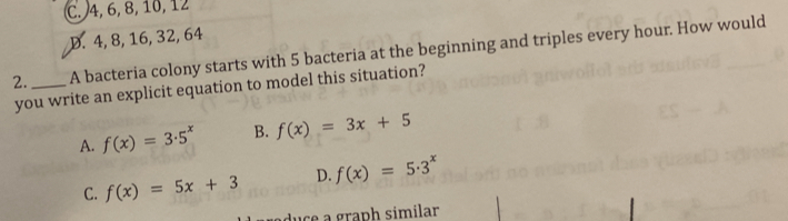 C. 4, 6, 8, 10, 12
D. 4, 8, 16, 32, 64
2._ A bacteria colony starts with 5 bacteria at the beginning and triples every hour. How would
you write an explicit equation to model this situation?
A. f(x)=3· 5^x B. f(x)=3x+5
C. f(x)=5x+3 D. f(x)=5· 3^x
duce a graph similar