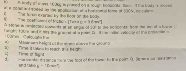 A body of mass 100kg is placed on a rough horizontal floor. If the body is moved 
at a constant speed by the application of a horizontal force of 500N, calculate: 
i) The force exerted by the floor on the body. 
ii) The coefficient of friction. [Take g=9.8ms^2]
A stone is projected upwards at an angle of 30° to the horizontal from the top of a tower < 
height  100m and it hits the ground at a point Q. If the initial velocity of the projectile is
100m/s. Calculate the 
a) Maximum height of the stone above the ground 
b) Time it takes to reach this height 
c) Time of flight 
d) Horizontal distance from the foot of the tower to the point Q. (ignore air resistance 
and take g=10m/s^2).