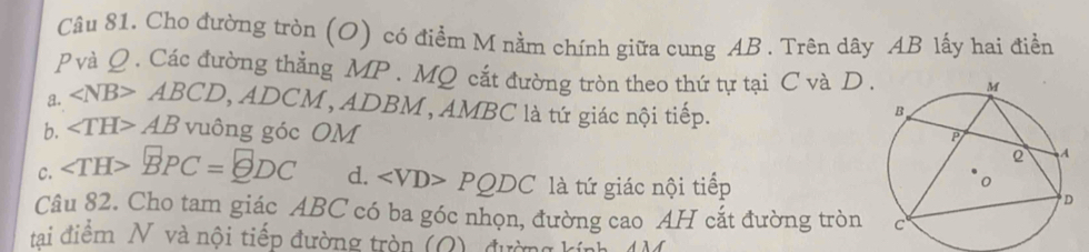 Cho đường tròn (O) có điểm M nằm chính giữa cung AB. Trên dây AB lấy hai điển
p và Q. Các đường thẳng MP. MQ cắt đường tròn theo thứ tự tại C và D.
a. ∠ NB>ABCD, , ADCM , ADBM , AMBC là tứ giác nội tiếp.
b. ∠ TH>AB vuông góc OM
C. BPC= ?DC d. PQDC là tứ giác nội tiếp
Câu 82. Cho tam giác ABC có ba góc nhọn, đường cao AH cắt đường tròn 
tai điểm N và nội tiếp đường tròn (Q), đường