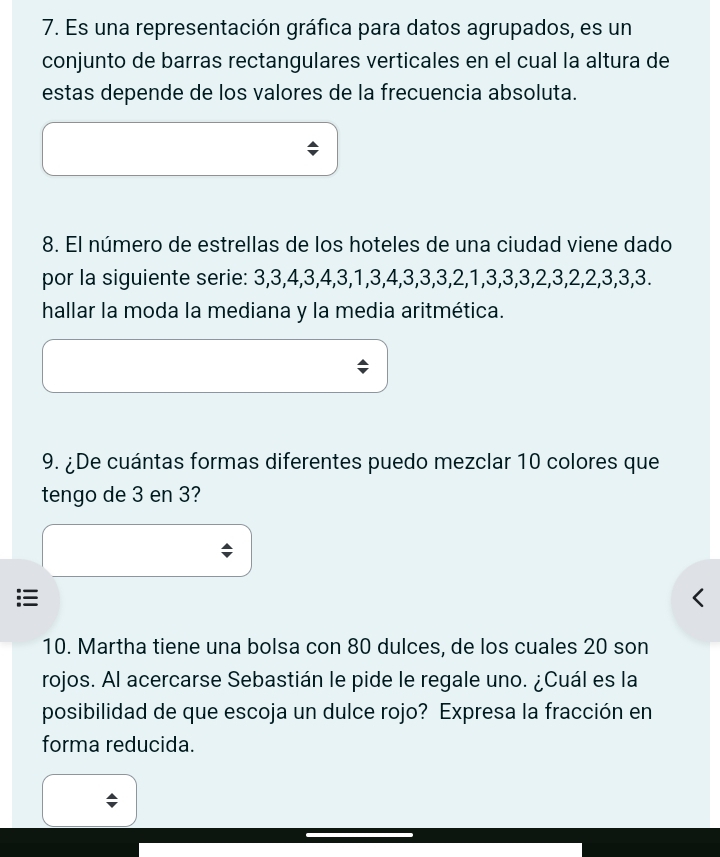 Es una representación gráfica para datos agrupados, es un 
conjunto de barras rectangulares verticales en el cual la altura de 
estas depende de los valores de la frecuencia absoluta. 
8. El número de estrellas de los hoteles de una ciudad viene dado 
por la siguiente serie: 3, 3, 4, 3, 4, 3, 1, 3, 4, 3, 3, 3, 2, 1, 3, 3, 3, 2, 3, 2, 2, 3, 3, 3. 
hallar la moda la mediana y la media aritmética. 
9. ¿De cuántas formas diferentes puedo mezclar 10 colores que 
tengo de 3 en 3? 
10. Martha tiene una bolsa con 80 dulces, de los cuales 20 son 
rojos. Al acercarse Sebastián le pide le regale uno. ¿Cuál es la 
posibilidad de que escoja un dulce rojo? Expresa la fracción en 
forma reducida.