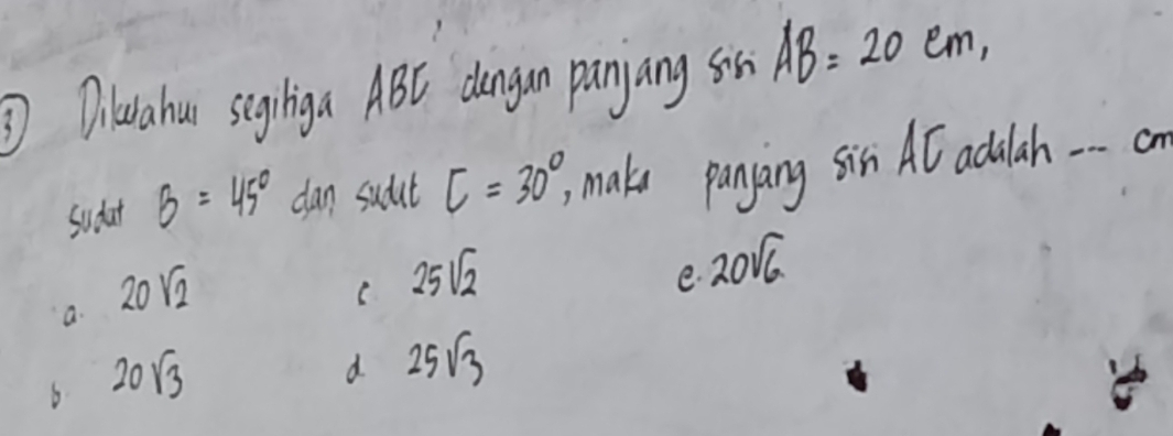 ③Diuahui segiliga ABC dungan panyang son AB=20cm, 
Sudat B=45° dan sudut
a. 20sqrt(2) C=30°, 
make panyang sin AC adulah -- a
C 25sqrt(2)
e. 20sqrt(6)
6 20sqrt(3)
d 25sqrt(3)