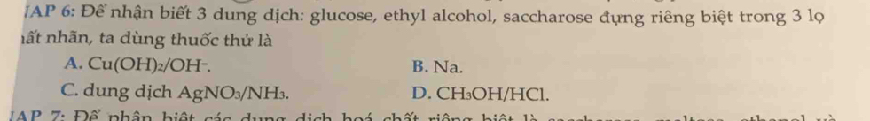 AP 6: Để nhận biết 3 dung dịch: glucose, ethyl alcohol, saccharose đựng riêng biệt trong 3 lọ
nất nhãn, ta dùng thuốc thử là
A. Cu(OH) 2/OH². B. Na.
C. dung dịch AgNO_3/NH_3. D. CH₃OH/HCl.
AP 7: Đổ nhân