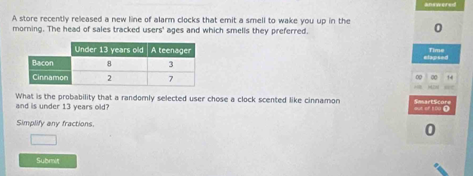 answered 
A store recently released a new line of alarm clocks that emit a smell to wake you up in the 
morning. The head of sales tracked users' ages and which smells they preferred.
0
Time 
elapsed
00 00 14

ATB 
What is the probability that a randomly selected user chose a clock scented like cinnamon SmartScore 
and is under 13 years old? out of 100 0 
Simplify any fractions.
0
Submit