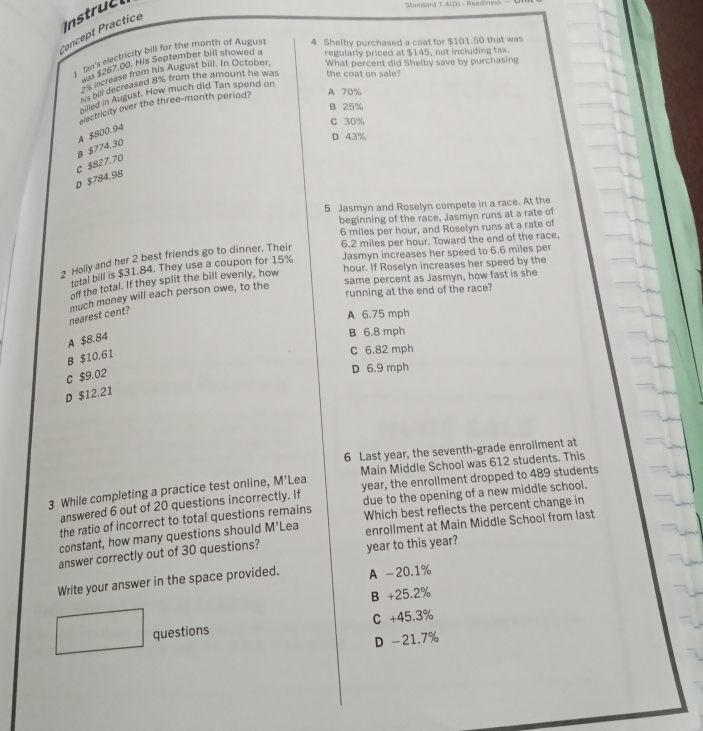 Instruct
Standard 7 41D - Bead
Concept Practice
1 Jan's electricity bill for the month of Augus 4 Shelby purchased a coat for $101.50 that was
1 $267.00. His September bill showed a regularly priced at $145, not including tax.
2% increase from his August bill. In October, What percent did Shelby save by purchasing
Bill decreased 8% from the amount he was the coat on sale?
hn d in August. How much did Tan spend on
dectricity over the three-month period? A 70%
B 25%
C 30%
D 43%
B $774.30 A $800.94
D $784.98 c $827.70
5 Jasmyn and Roselyn compete in a race. At the
beginning of the race, Jasmyn runs at a rate of
6 miles per hour, and Roselyn runs at a rate of
Jasmyn increases her speed to 6.6 miles per
2 Holly and her 2 best friends go to dinner. Their 6.2 miles per hour. Toward the end of the race,
hour. If Roselyn increases her speed by the
total bill is $31.84. They use a coupon for 15%
same percent as Jasmyn, how fast is she
off the total. If they split the bill evenly, how
running at the end of the race?
much money will each person owe, to the nearest cent?
A 6.75 mph
A $8.84
B 6.8 mph
B $10.61
C 6.82 mph
C $9.02
D 6.9 mph
D $12.21
6 Last year, the seventh-grade enrollment at
3 While completing a practice test online, M'Lea Main Middle School was 612 students. This
answered 6 out of 20 questions incorrectly. If year, the enrollment dropped to 489 students
the ratio of incorrect to total questions remains due to the opening of a new middle school.
enrollment at Main Middle School from last
constant, how many questions should M’Lea Which best reflects the percent change in
answer correctly out of 30 questions?
year to this year?
Write your answer in the space provided. A -20.1%
B +25.2%
questions C +45.3%
D -21.7%
