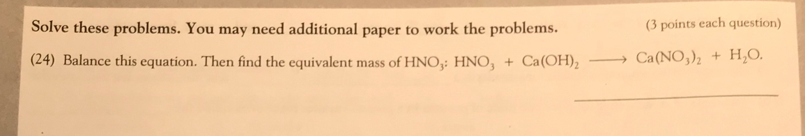 Solve these problems. You may need additional paper to work the problems. (3 points each question) 
(24) Balance this equation. Then find the equivalent mass of HNO_3:HNO_3+Ca(OH)_2to Ca(NO_3)_2+H_2O. 
_