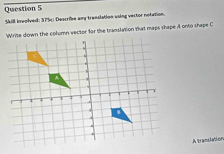 Skill involved: 375c: Describe any translation using vector notation. 
Write down the column vector for the translation that maps shape A onto shape C
A translation