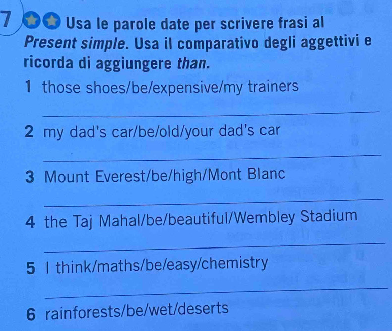 7 ●_ Usa le parole date per scrivere frasi al 
Present simple. Usa il comparativo degli aggettivi e 
ricorda di aggiungere than. 
1 those shoes/be/expensive/my trainers 
_ 
2 my dad's car/be/old/your dad's car 
_ 
3 Mount Everest/be/high/Mont Blanc 
_ 
4 the Taj Mahal/be/beautiful/Wembley Stadium 
_ 
5 I think/maths/be/easy/chemistry 
_ 
6 rainforests/be/wet/deserts