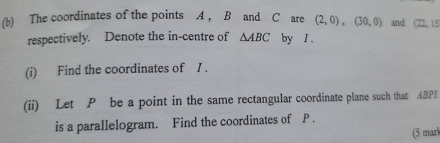 The coordinates of the points A , B and C are (2,0), (30,0) and (22,15
respectively. Denote the in-centre of △ ABC by I. 
(i) Find the coordinates of I. 
(ii) Let P be a point in the same rectangular coordinate plane such that ABPI
is a parallelogram. Find the coordinates of P. 
(5 mark