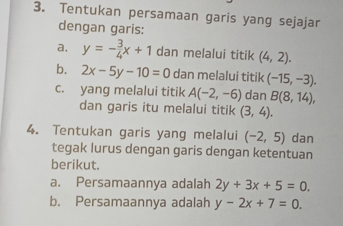 Tentukan persamaan garis yang sejajar 
dengan garis: 
a. y=- 3/4 x+1 dan melalui titik (4,2). 
b. 2x-5y-10=0 dan melalui titik (-15,-3). 
c. yang melalui titik A(-2,-6) dan B(8,14), 
dan garis itu melalui titik (3,4). 
4. Tentukan garis yang melalui (-2,5) dan 
tegak lurus dengan garis dengan ketentuan 
berikut. 
a. Persamaannya adalah 2y+3x+5=0. 
b. Persamaannya adalah y-2x+7=0.