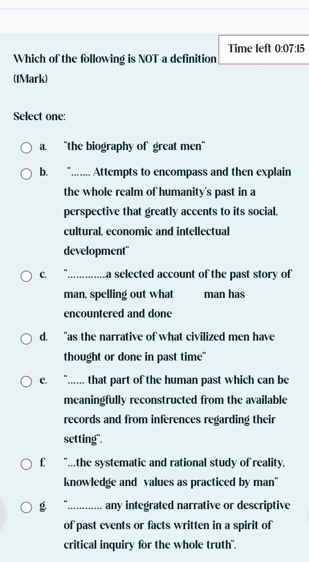 Time left 0:07:15 
Which of the following is NOT a definition
(1Mark)
Select one:
a. “the biography of great men"
b. “...... Attempts to encompass and then explain
the whole realm of humanity's past in a
perspective that greatly accents to its social,
cultural, economic and intellectual
development"
C. _a selected account of the past story of
man, spelling out what man has
encountered and done
d. “as the narrative of what civilized men have
thought or done in past time"
e. “...... that part of the human past which can be
meaningfully reconstructed from the available
records and from inferences regarding their
setting".
f. “...the systematic and rational study of reality,
knowledge and values as practiced by man"
g _any integrated narrative or descriptive
of past events or facts written in a spirit of
critical inquiry for the whole truth".