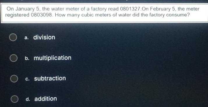 On January 5, the water meter of a factory read 0801327.On February 5, the meter
registered 0803098. How many cubic meters of water did the factory consume?
a. division
b. multiplication
c. subtraction
d. addition