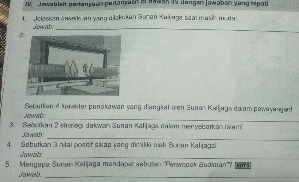 Jawablah pertanyaan-pertanyaan di bawah ini dengan jawaban yang tepat! 
1. Jelaskan kekeliruan yang dilakukan Sunan Kalijaga saat masih muda! 
_ 
Jawab:_ 
_ 
Sebutkan 4 karakter punokawan yang diangkat oleh Sunan Kalijaga dalam pewayangan! 
_ 
Jawab: 
3. Sebutkan 2 strategi dakwah Sunan Kalijaga dalam menyebarkan Islam! 
_ 
Jawab: 
4. Sebutkan 3 nilai positif sikap yang dimiliki oleh Sunan Kalijaga! 
Jawab: 
_ 
5. Mengapa Sunan Kalijaga mendapat sebutan “Perampok Budiman”? HOTS 
Jawab:_