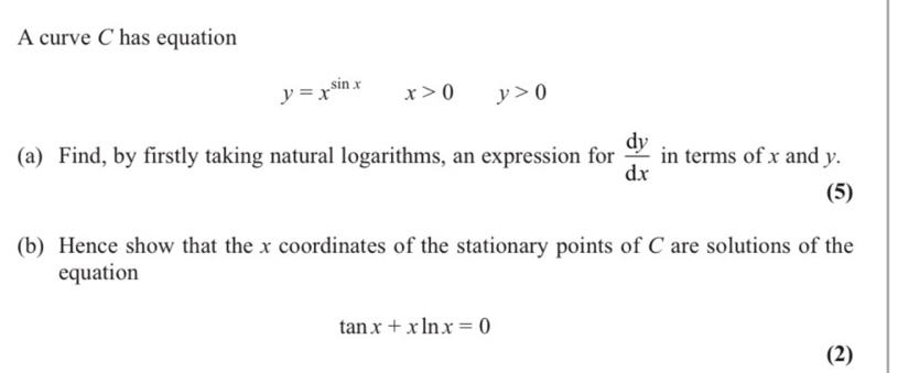 A curve C has equation
y=x^(sin x) x>0 y>0
(a) Find, by firstly taking natural logarithms, an expression for  dy/dx  in terms of x and y. 
(5) 
(b) Hence show that the x coordinates of the stationary points of C are solutions of the 
equation
tan x+xln x=0
(2)