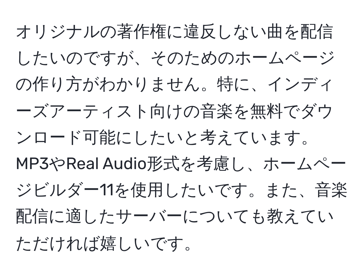 オリジナルの著作権に違反しない曲を配信したいのですが、そのためのホームページの作り方がわかりません。特に、インディーズアーティスト向けの音楽を無料でダウンロード可能にしたいと考えています。MP3やReal Audio形式を考慮し、ホームページビルダー11を使用したいです。また、音楽配信に適したサーバーについても教えていただければ嬉しいです。