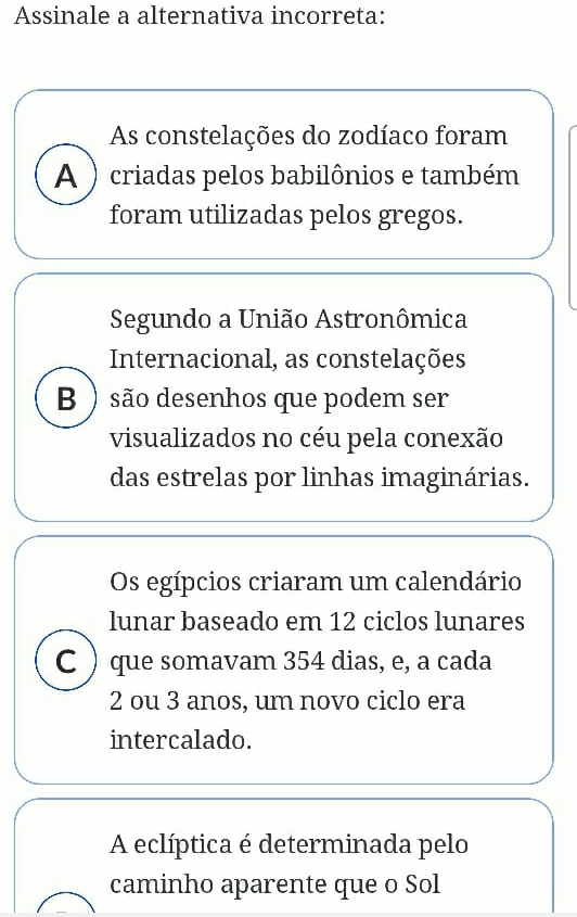 Assinale a alternativa incorreta:
As constelações do zodíaco foram
A ) criadas pelos babilônios e também
foram utilizadas pelos gregos.
Segundo a União Astronômica
Internacional, as constelações
B ) são desenhos que podem ser
visualizados no céu pela conexão
das estrelas por linhas imaginárias.
Os egípcios criaram um calendário
lunar baseado em 12 ciclos lunares
C ) que somavam 354 dias, e, a cada
2 ou 3 anos, um novo ciclo era
intercalado.
A eclíptica é determinada pelo
caminho aparente que o Sol