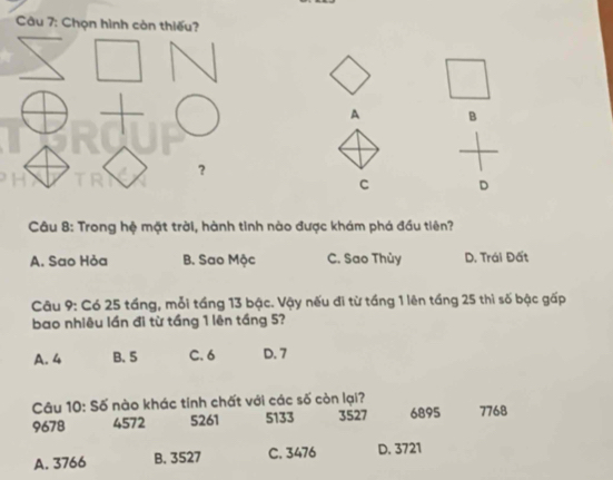 Chọn hình còn thiếu?
1
A B
？
C D
Câu 8: Trong hệ mặt trời, hành tinh nào được khám phá đầu tiên?
A. Sao Hỏa B. Sao Mộc C. Sao Thủy D. Trái Đất
Câu 9: Có 25 tầng, mỗi tầng 13 bậc. Vậy nếu đi từ tầng 1 lên tầng 25 thì số bậc gấp
bao nhiêu lần đi từ tầng 1 lên tầng 5?
A. 4 B. 5 C. 6 D. 7
Câu 10: Số nào khác tính chất với các số còn lại?
9678 4572 5261 5133 3527 6895 7768
A. 3766 B. 3527 C. 3476 D. 3721