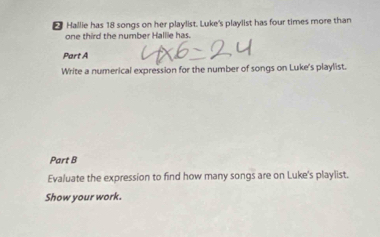 Hallie has 18 songs on her playlist. Luke's playlist has four times more than 
one third the number Hallie has. 
Part A 
Write a numerical expression for the number of songs on Luke's playlist. 
Part B 
Evaluate the expression to find how many songs are on Luke's playlist. 
Show your work.