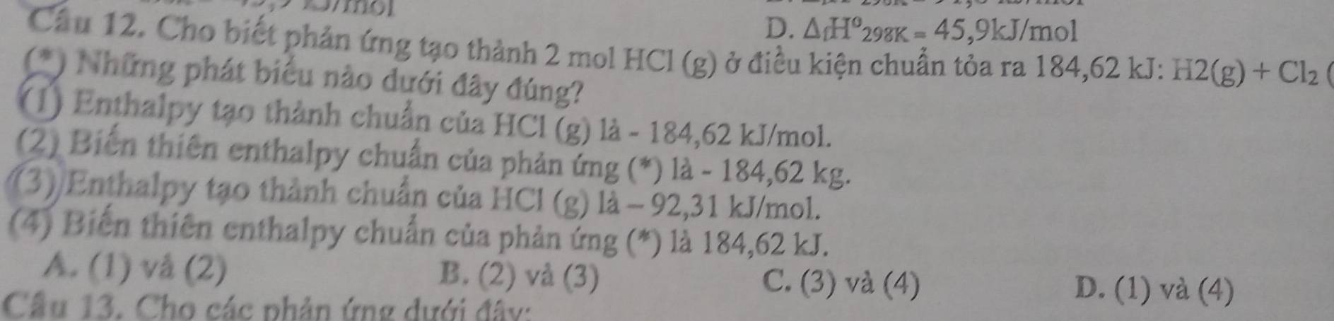 D. △ _fH°_298K=45,9kJ/mol
Cầu 12. Cho biết phản ứng tạo thành 2 mol HCl (g) ở điều kiện chuẩn tỏa ra 184, 62 kJ : H2(g)+Cl_2
(*) Những phát biểu nào dưới đây đúng?
(1) Enthalpy tạo thành chuẩn của HCl (g) là - 184,62 kJ/mol.
(2) Biến thiên enthalpy chuẩn của phản ứng (*) là - 184,62 kg.
(3)/Enthalpy tạo thành chuẩn của HCl (g) là - 92,31 kJ/mol.
(4) Biến thiên enthalpy chuẩn của phản ứng (*) là 184, 62 kJ.
A. (1) vå (2) B. (2) và (3) C. (3) và (4) D. (1) và (4)
Cầu 13. Cho các phản ứng dưới đây: