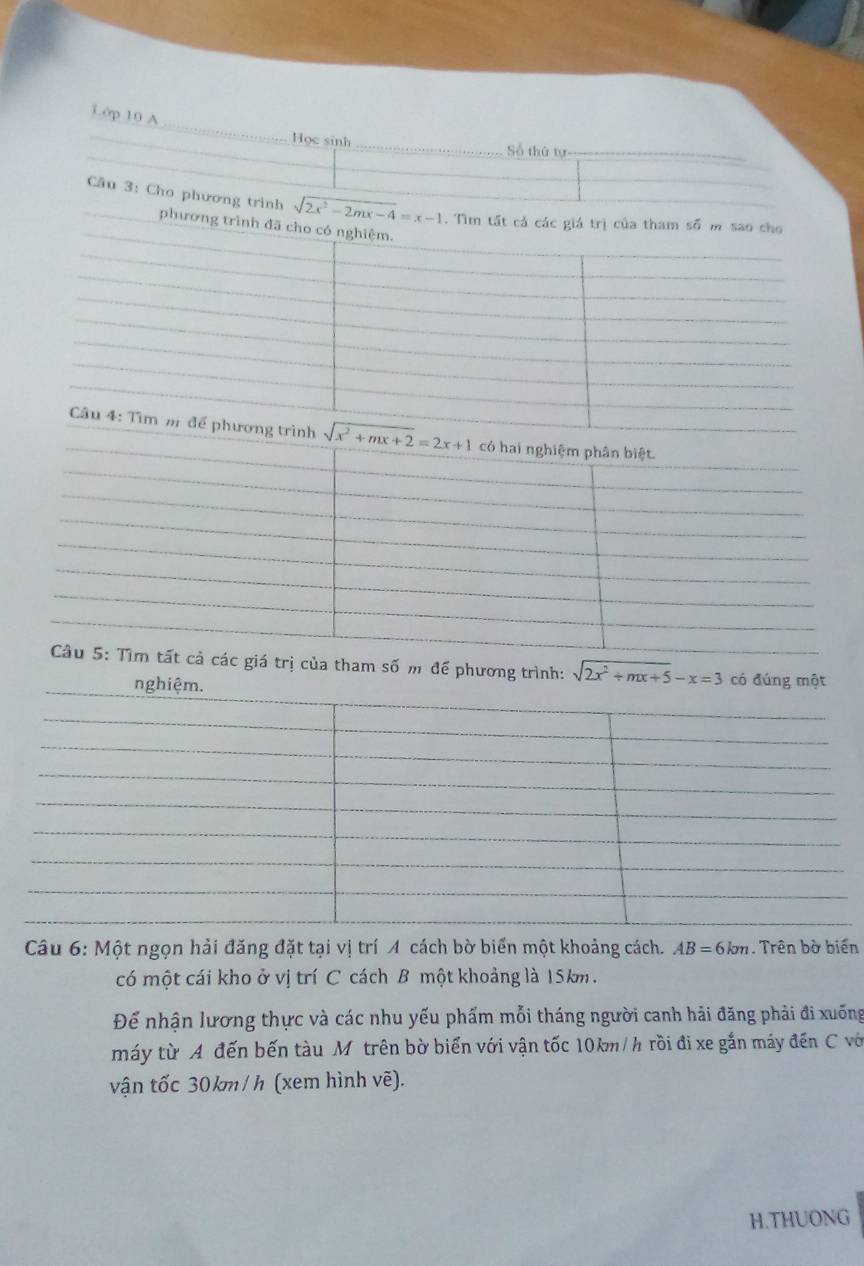 L0p 10 A
Học sinh_ Số thứ tự_
Câu 3: Cho phương trình sqrt(2x^2-2mx-4)=x-1
trị của tham số m để phương trình: sqrt(2x^2+mx+5)-x=3 có đúng một
Câu 6: Một ngọn hải đăng đặt tại vị trí A cách bờ biển một khoảng cách. AB=6km.  Trên bờ biến
có một cái kho ở vị trí C cách B một khoảng là 15km.
Để nhận lương thực và các nhu yếu phẩm mỗi tháng người canh hải đăng phải đi xuống
máy từ A đến bến tàu Mỹ trên bờ biển với vận tốc 10km/h rồi đi xe gắn máy đến C vớ
vận tốc 30km/h (xem hình vẽ).
H.THUONG