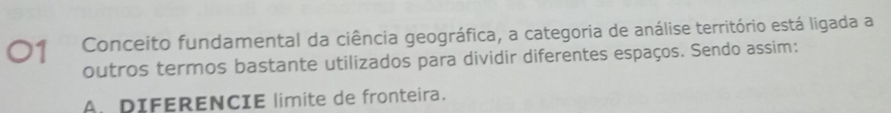 Conceito fundamental da ciência geográfica, a categoria de análise território está ligada a
outros termos bastante utilizados para dividir diferentes espaços. Sendo assim:
A. DIFERENCIE limite de fronteira.