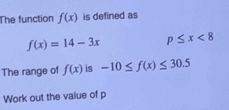 The function f(x) is defined as
f(x)=14-3x
p≤ x<8</tex> 
The range of f(x) is -10≤ f(x)≤ 30.5
Work out the value of p